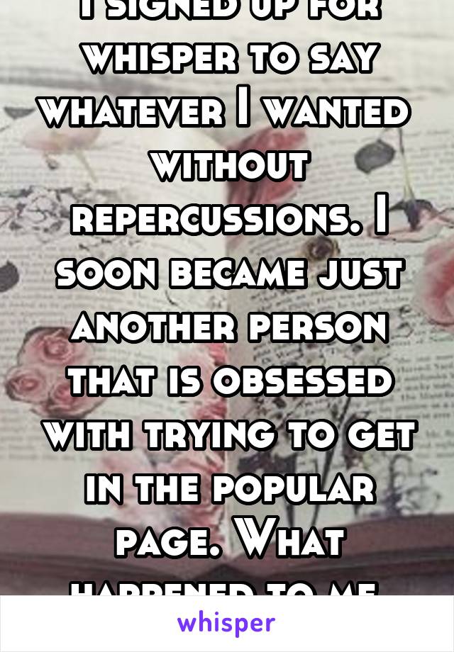 I signed up for whisper to say whatever I wanted  without repercussions. I soon became just another person that is obsessed with trying to get in the popular page. What happened to me. Uhgggg!