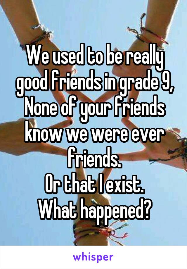 We used to be really good friends in grade 9,
None of your friends know we were ever friends.
Or that I exist.
What happened?