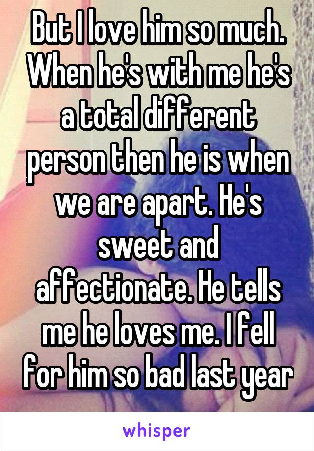 But I love him so much. When he's with me he's a total different person then he is when we are apart. He's sweet and affectionate. He tells me he loves me. I fell for him so bad last year 