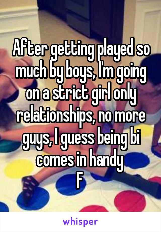 After getting played so much by boys, I'm going on a strict girl only relationships, no more guys, I guess being bi comes in handy 
F 