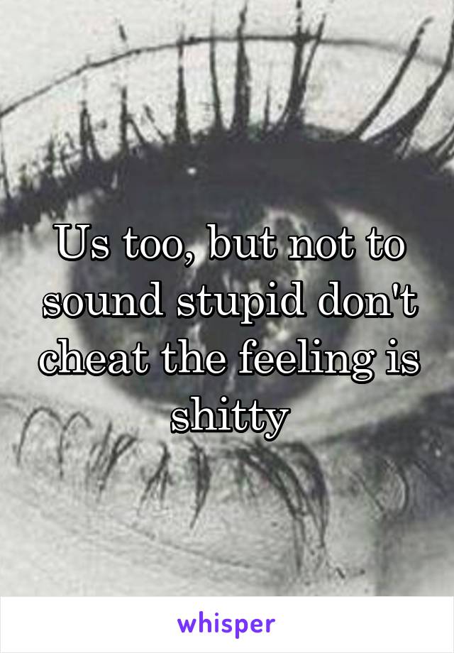 Us too, but not to sound stupid don't cheat the feeling is shitty