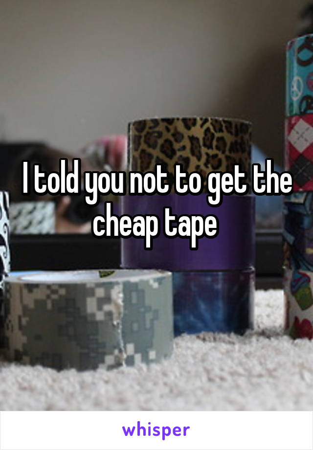 I told you not to get the cheap tape 
