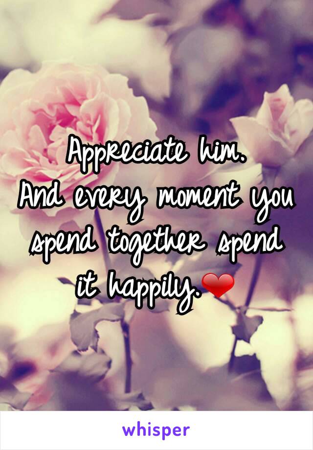 Appreciate him.
And every moment you spend together spend it happily.❤