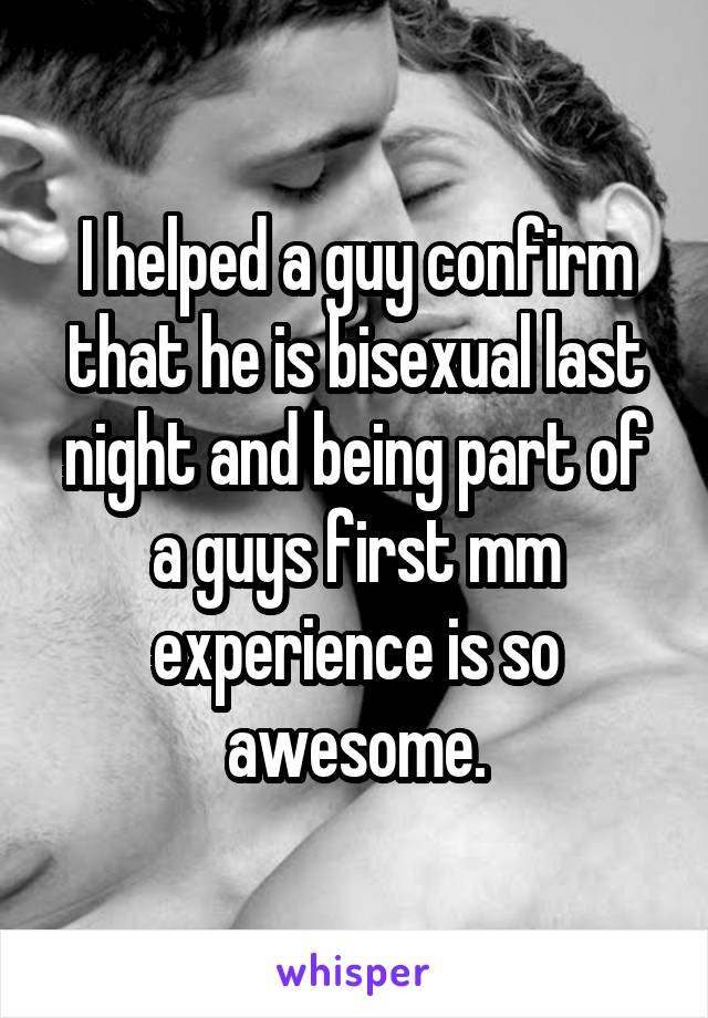 I helped a guy confirm that he is bisexual last night and being part of a guys first mm experience is so awesome.