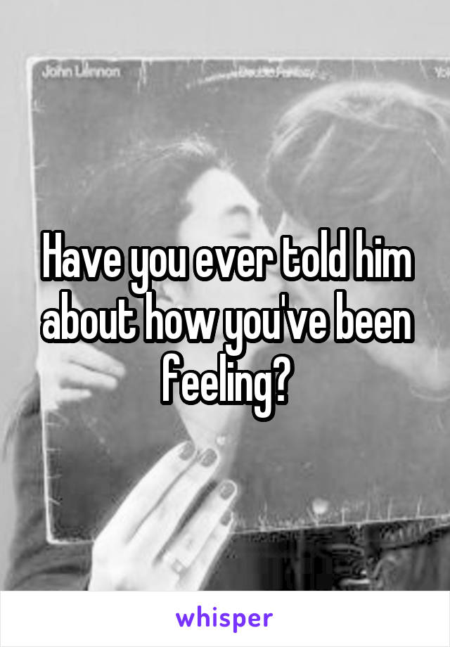 Have you ever told him about how you've been feeling?