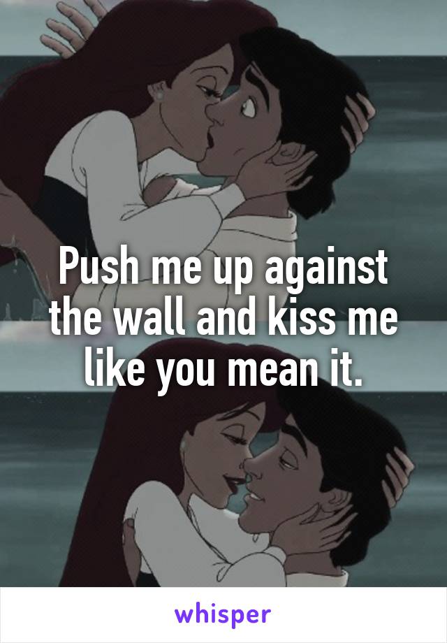 Push me up against the wall and kiss me like you mean it.