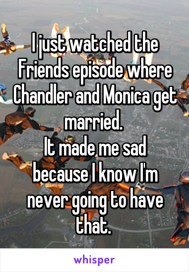 I just watched the Friends episode where Chandler and Monica get married. 
It made me sad because I know I'm never going to have that. 