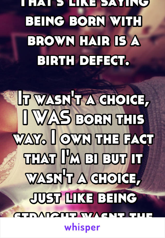 That's like saying being born with brown hair is a birth defect.

It wasn't a choice, I WAS born this way. I own the fact that I'm bi but it wasn't a choice, just like being straight wasnt the choice