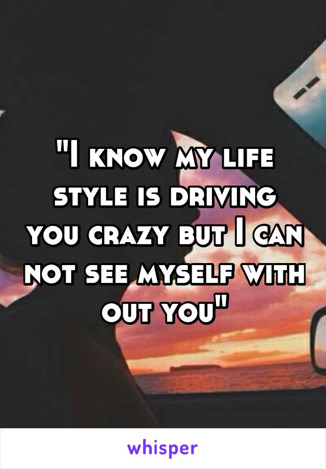 "I know my life style is driving you crazy but I can not see myself with out you"