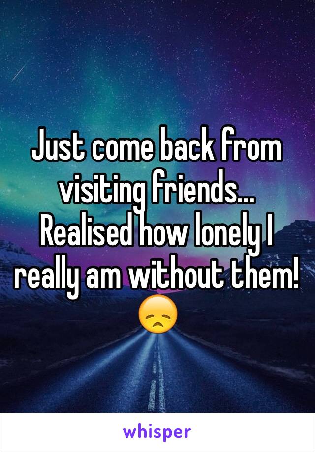 Just come back from visiting friends... Realised how lonely I really am without them!😞