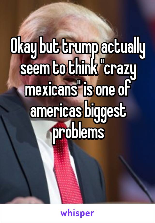 Okay but trump actually seem to think "crazy mexicans" is one of americas biggest problems

