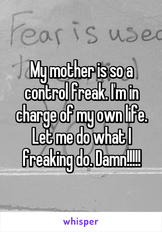 My mother is so a control freak. I'm in charge of my own life. Let me do what I freaking do. Damn!!!!!