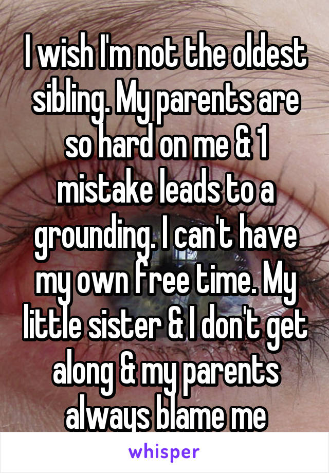 I wish I'm not the oldest sibling. My parents are so hard on me & 1 mistake leads to a grounding. I can't have my own free time. My little sister & I don't get along & my parents always blame me