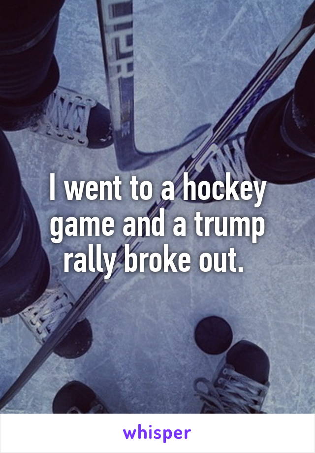 I went to a hockey game and a trump rally broke out. 