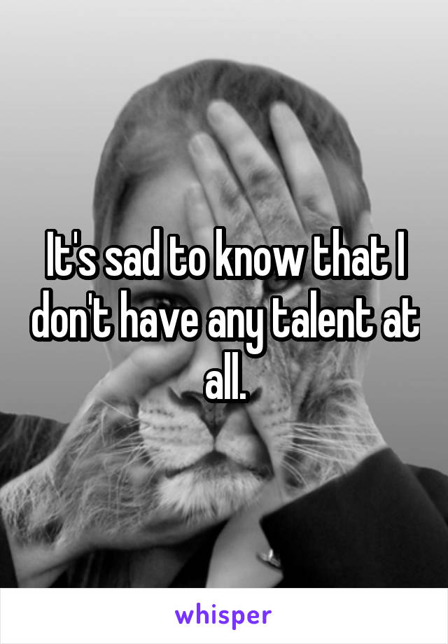 It's sad to know that I don't have any talent at all.