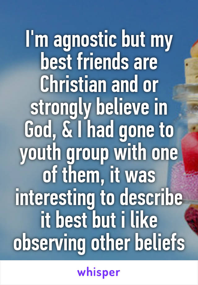 I'm agnostic but my best friends are Christian and or strongly believe in God, & I had gone to youth group with one of them, it was interesting to describe it best but i like observing other beliefs