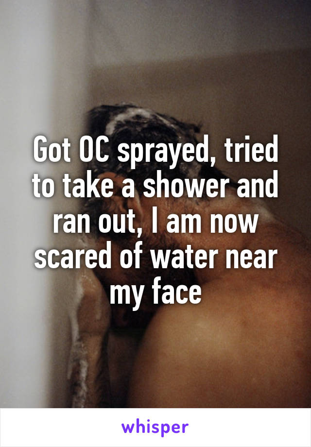 Got OC sprayed, tried to take a shower and ran out, I am now scared of water near my face