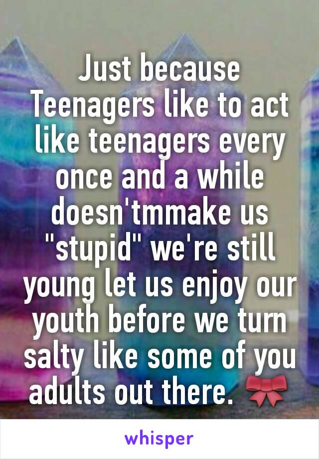 Just because Teenagers like to act like teenagers every once and a while doesn'tmmake us "stupid" we're still young let us enjoy our youth before we turn salty like some of you adults out there. 🎀