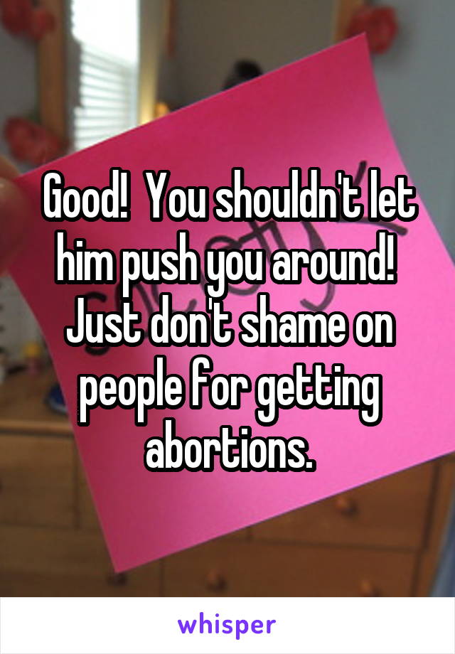 Good!  You shouldn't let him push you around!  Just don't shame on people for getting abortions.