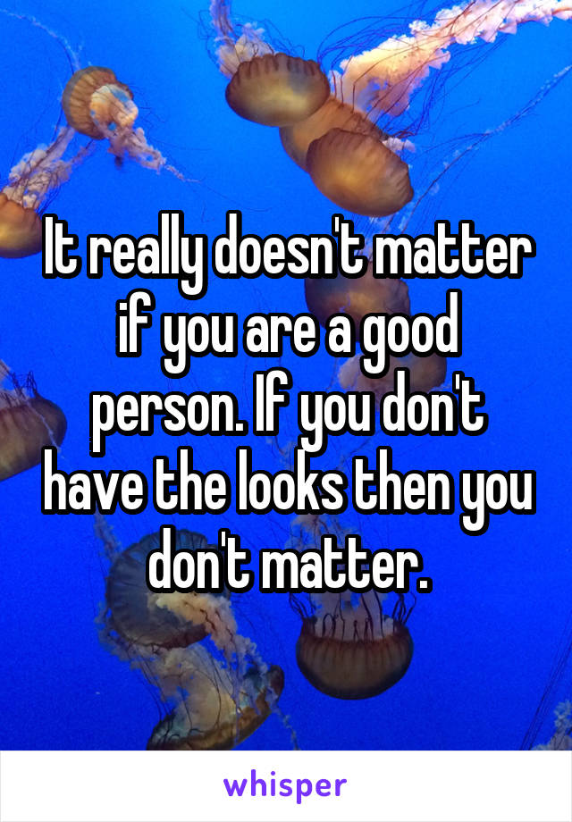 It really doesn't matter if you are a good person. If you don't have the looks then you don't matter.