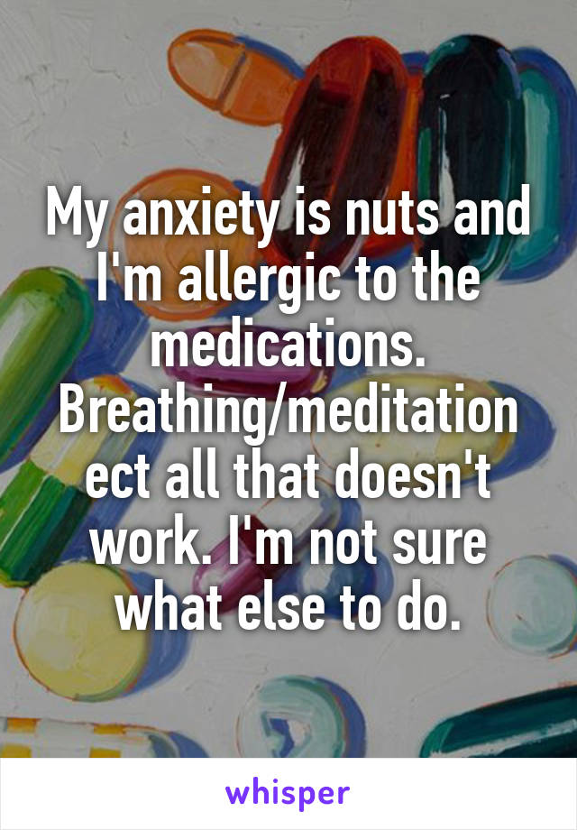 My anxiety is nuts and I'm allergic to the medications. Breathing/meditation ect all that doesn't work. I'm not sure what else to do.