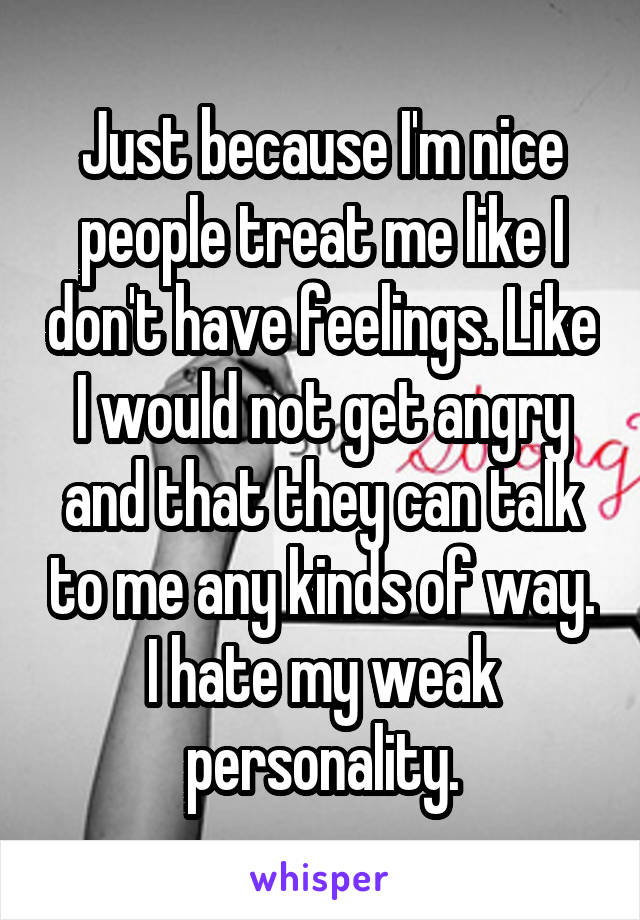 Just because I'm nice people treat me like I don't have feelings. Like I would not get angry and that they can talk to me any kinds of way. I hate my weak personality.