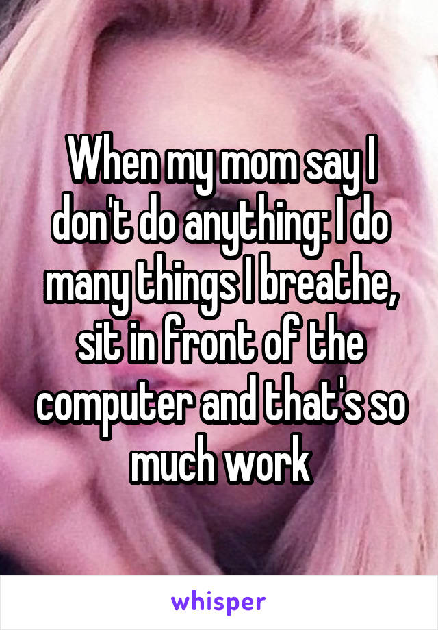 When my mom say I don't do anything: I do many things I breathe, sit in front of the computer and that's so much work