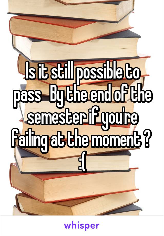 Is it still possible to pass   By the end of the semester if you're failing at the moment ? 
:(