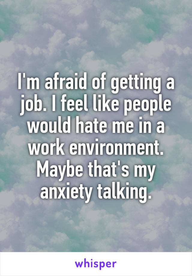 I'm afraid of getting a job. I feel like people would hate me in a work environment. Maybe that's my anxiety talking.