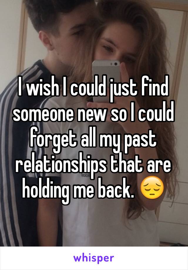 I wish I could just find someone new so I could forget all my past relationships that are holding me back. 😔