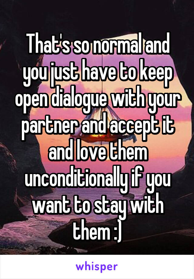 That's so normal and you just have to keep open dialogue with your partner and accept it and love them unconditionally if you want to stay with them :)