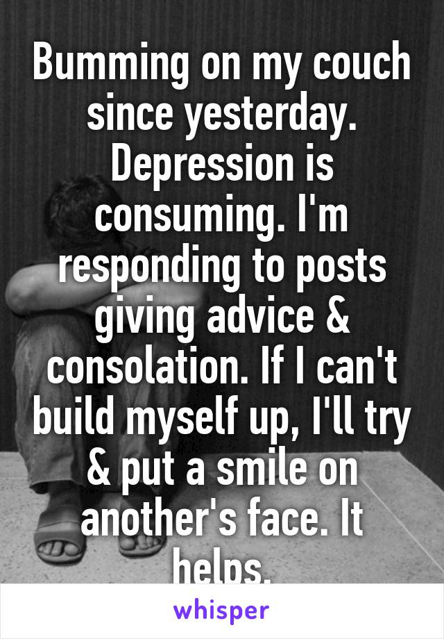 Bumming on my couch since yesterday. Depression is consuming. I'm responding to posts giving advice & consolation. If I can't build myself up, I'll try & put a smile on another's face. It helps.