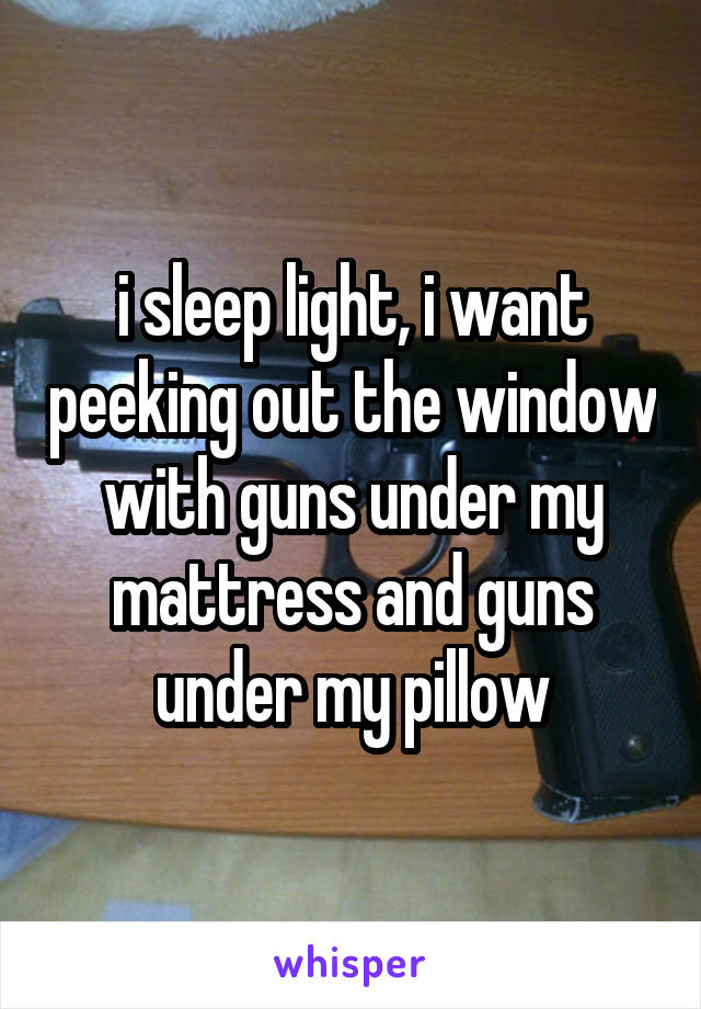 i sleep light, i want peeking out the window with guns under my mattress and guns under my pillow