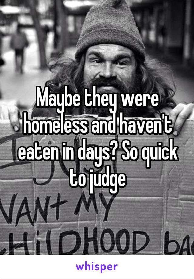 Maybe they were homeless and haven't eaten in days? So quick to judge