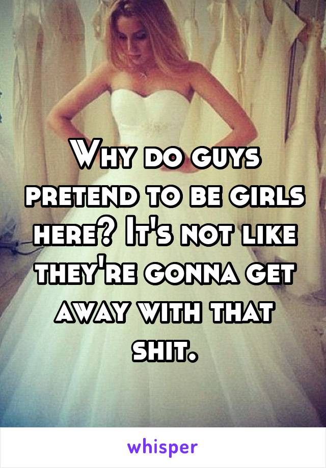 
Why do guys pretend to be girls here? It's not like they're gonna get away with that shit.