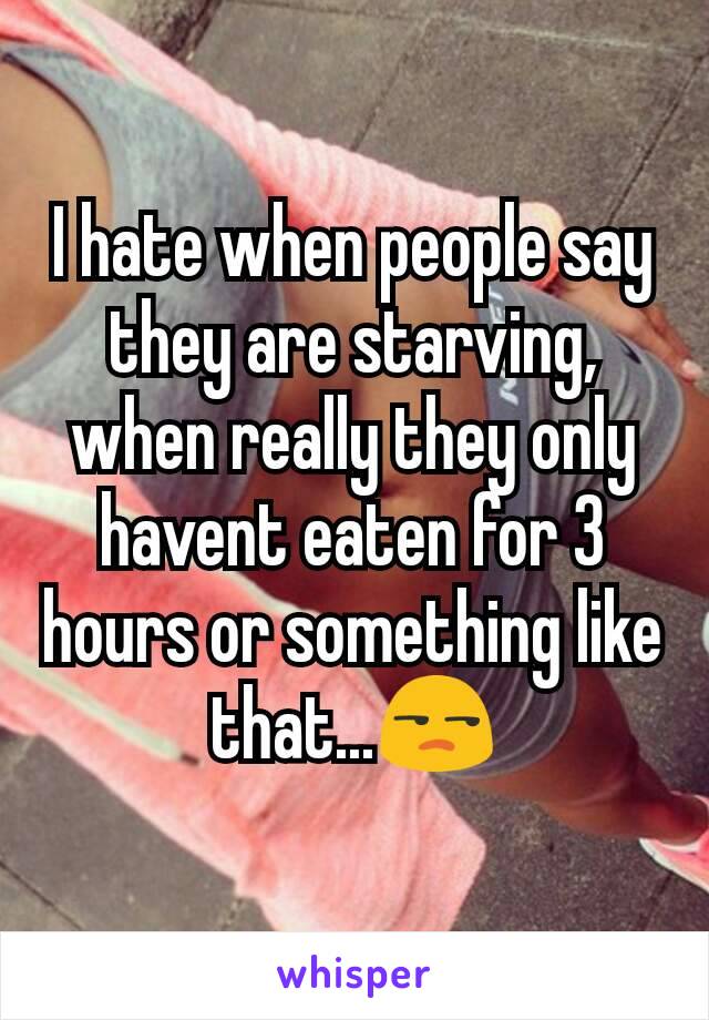 I hate when people say they are starving, when really they only havent eaten for 3 hours or something like that...😒