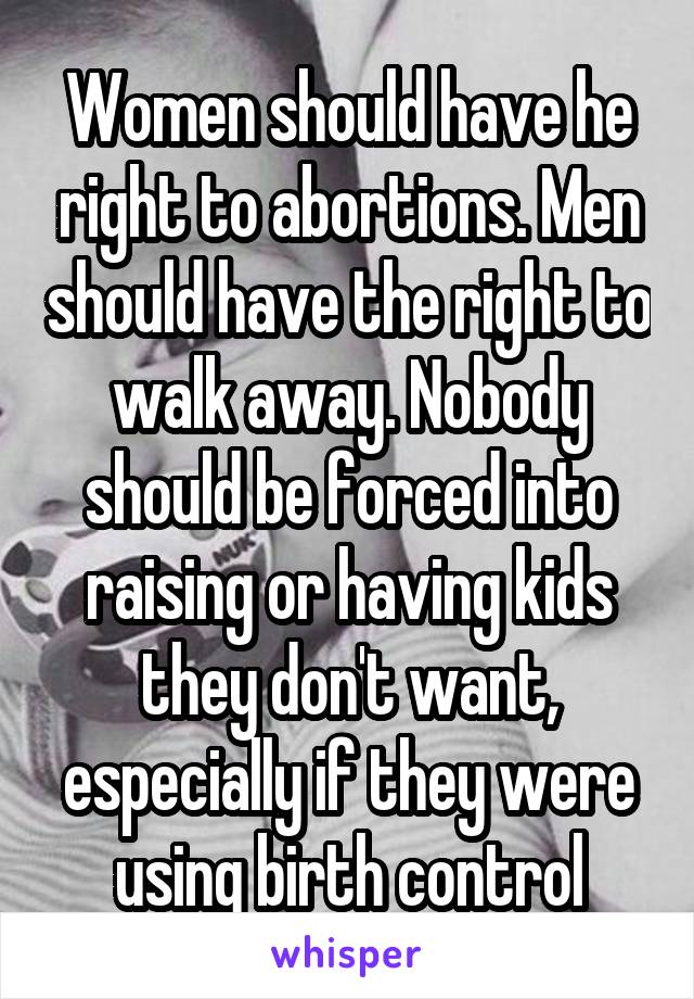 Women should have he right to abortions. Men should have the right to walk away. Nobody should be forced into raising or having kids they don't want, especially if they were using birth control