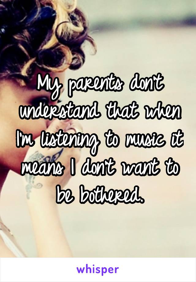 My parents don't understand that when I'm listening to music it means I don't want to be bothered.