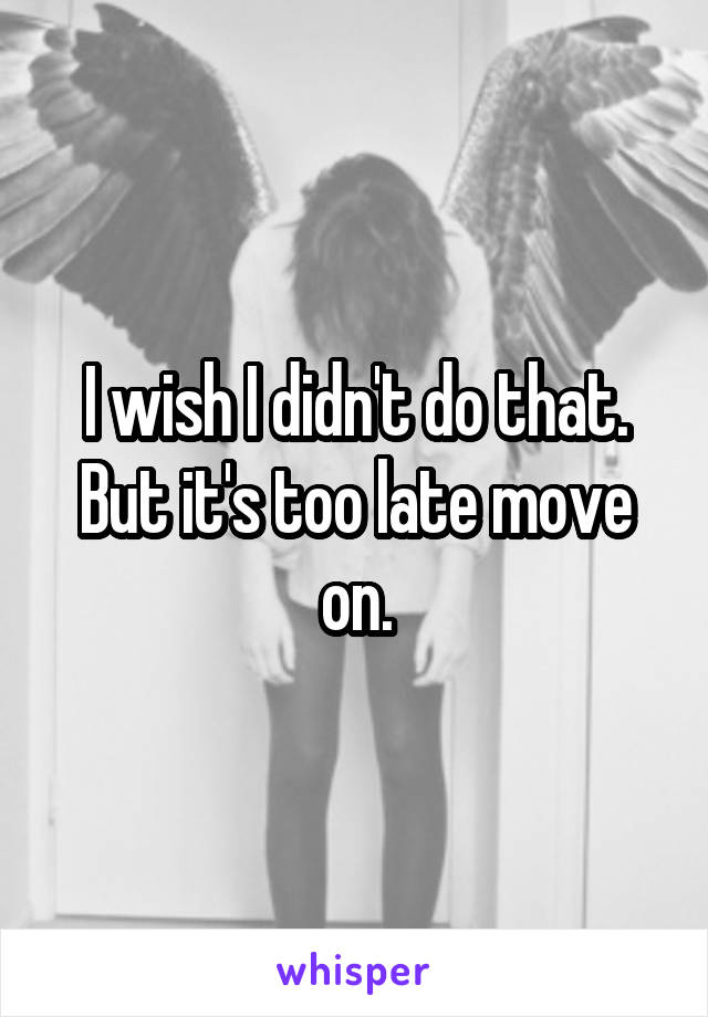 I wish I didn't do that. But it's too late move on.