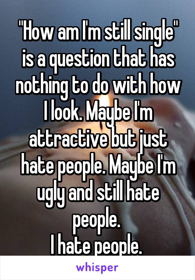 "How am I'm still single" is a question that has nothing to do with how I look. Maybe I'm attractive but just hate people. Maybe I'm ugly and still hate people. 
I hate people. 