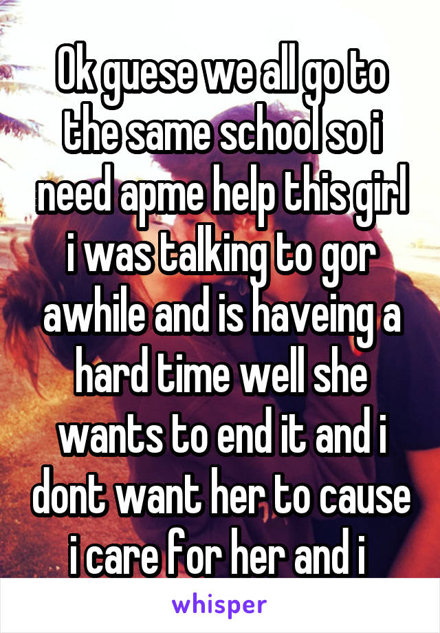 Ok guese we all go to the same school so i need apme help this girl i was talking to gor awhile and is haveing a hard time well she wants to end it and i dont want her to cause i care for her and i 