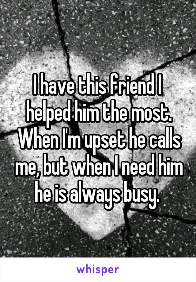 I have this friend I  helped him the most. When I'm upset he calls me, but when I need him he is always busy. 