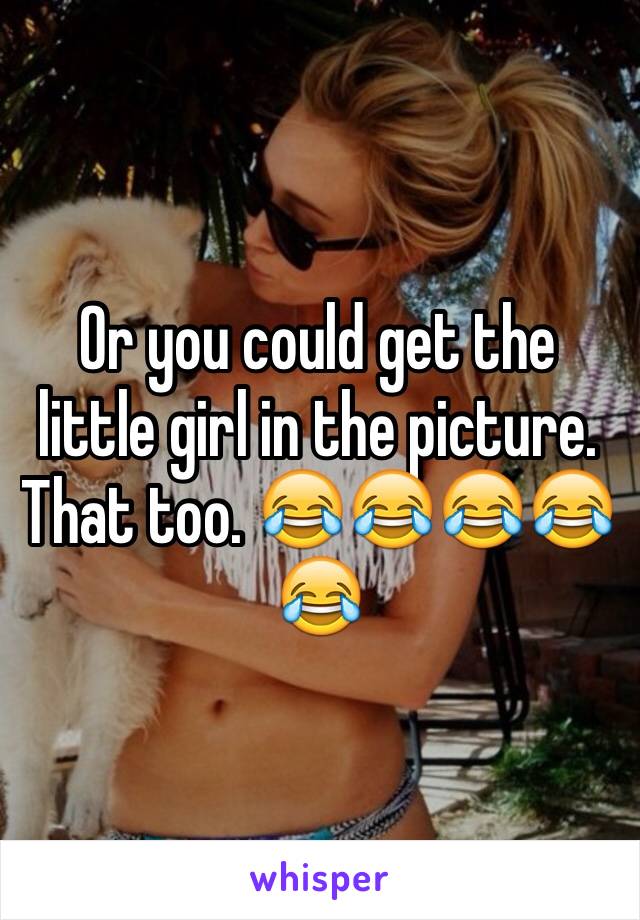 Or you could get the little girl in the picture. That too. 😂😂😂😂😂