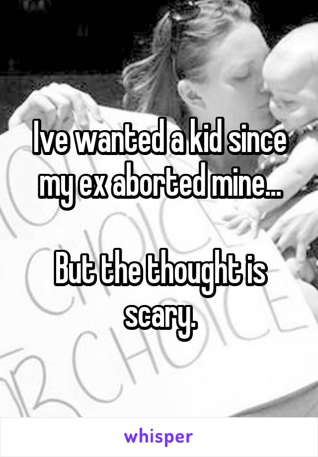 Ive wanted a kid since my ex aborted mine...

But the thought is scary.