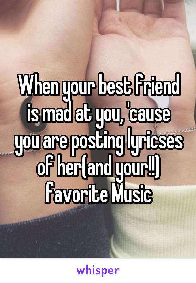 When your best friend is mad at you, 'cause you are posting lyricses of her(and your!!) favorite Music