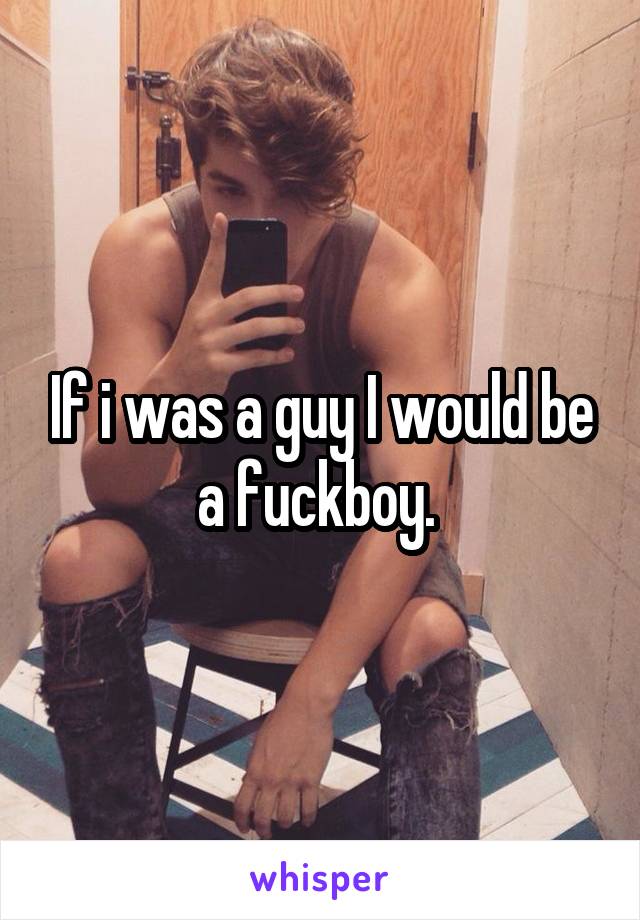 If i was a guy I would be a fuckboy. 