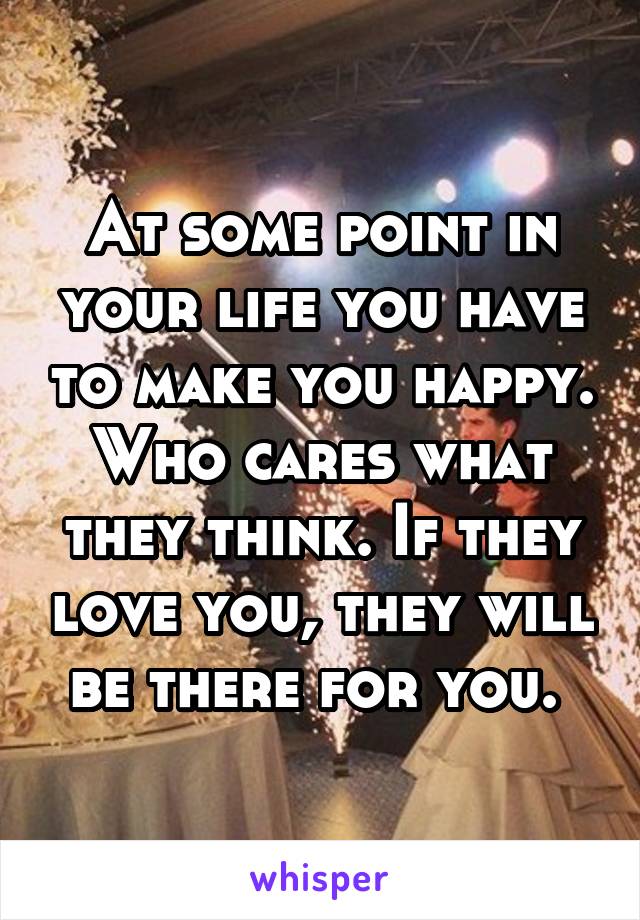 At some point in your life you have to make you happy. Who cares what they think. If they love you, they will be there for you. 