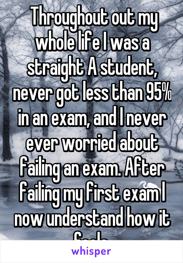  Throughout out my whole life I was a straight A student, never got less than 95% in an exam, and I never ever worried about failing an exam. After failing my first exam l now understand how it feels.