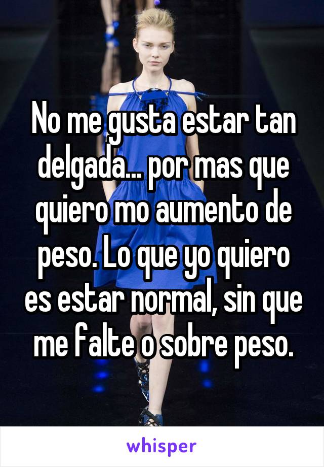 No me gusta estar tan delgada... por mas que quiero mo aumento de peso. Lo que yo quiero es estar normal, sin que me falte o sobre peso.