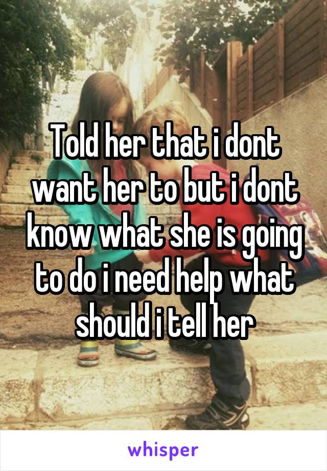 Told her that i dont want her to but i dont know what she is going to do i need help what should i tell her